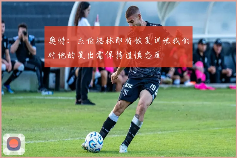 奥特：杰伦格林即将恢复训练我们对他的复出需保持谨慎态度