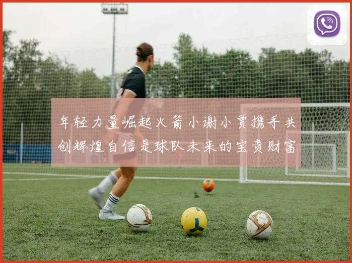 年轻力量崛起火箭小谢小贾携手共创辉煌自信是球队未来的宝贵财富