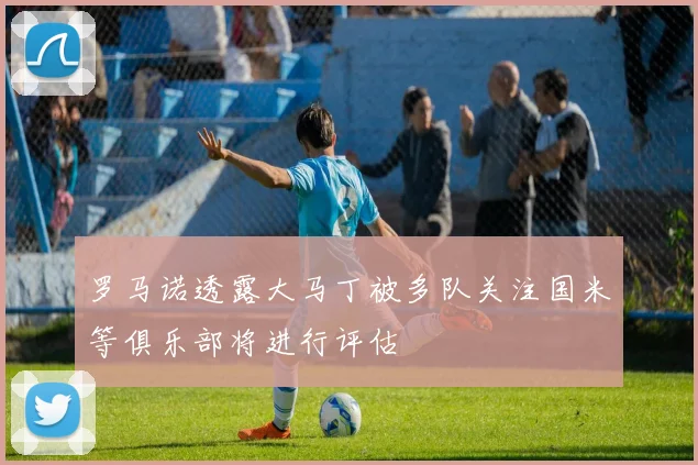 罗马诺透露大马丁被多队关注国米等俱乐部将进行评估
