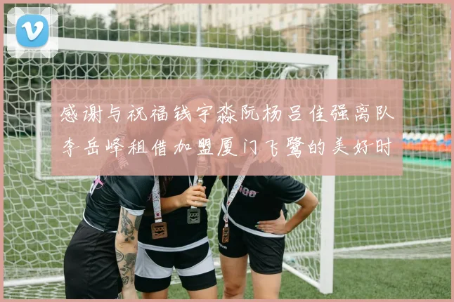 感谢与祝福钱宇淼阮杨吕佳强离队李岳峰租借加盟厦门飞鹭的美好时刻