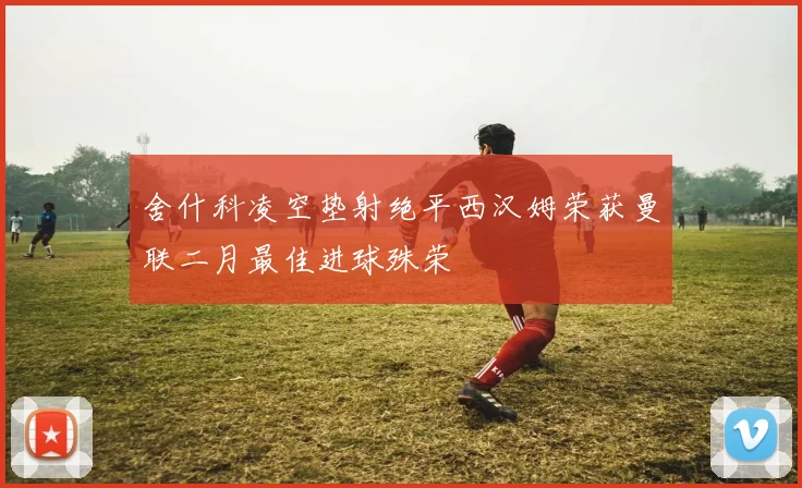 舍什科凌空垫射绝平西汉姆荣获曼联二月最佳进球殊荣