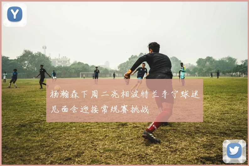 杨瀚森下周二亮相波特兰李宁球迷见面会迎接常规赛挑战
