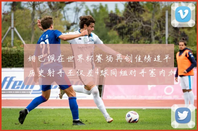姆巴佩在世界杯赛场再创佳绩追平历史射手王仅差4球同组对手塞内加尔挪威挑战在即