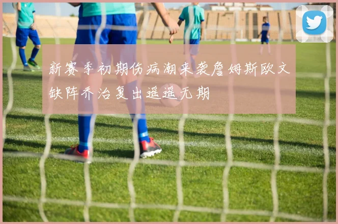 新赛季初期伤病潮来袭詹姆斯欧文缺阵乔治复出遥遥无期