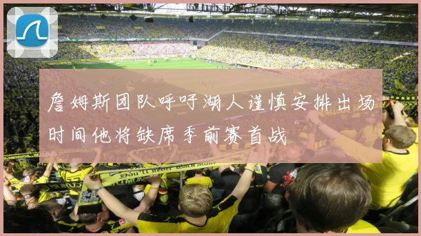 詹姆斯团队呼吁湖人谨慎安排出场时间他将缺席季前赛首战