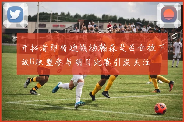 开拓者即将迎战杨瀚森是否会被下放G联盟参与明日比赛引发关注