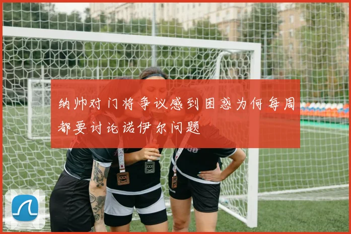 纳帅对门将争议感到困惑为何每周都要讨论诺伊尔问题