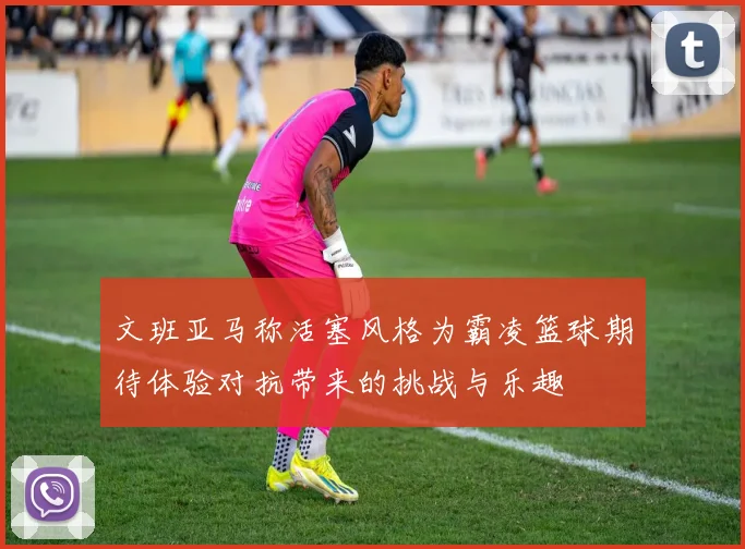 文班亚马称活塞风格为霸凌篮球期待体验对抗带来的挑战与乐趣