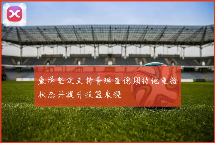 豪泽坚定支持普理查德期待他重拾状态并提升投篮表现