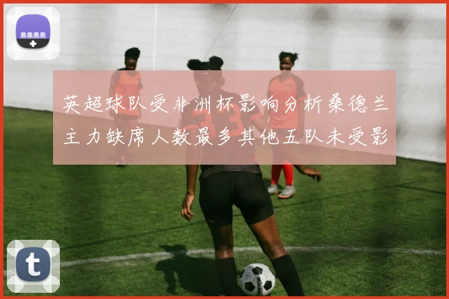 英超球队受非洲杯影响分析桑德兰主力缺席人数最多其他五队未受影响