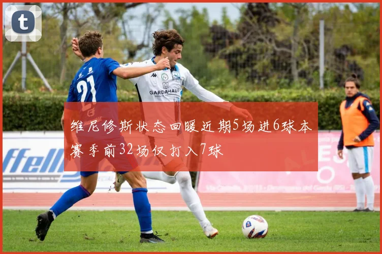 维尼修斯状态回暖近期5场进6球本赛季前32场仅打入7球