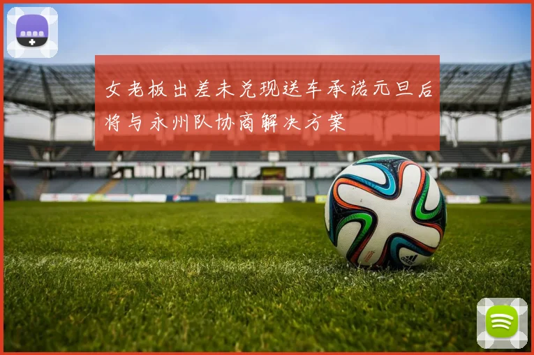 女老板出差未兑现送车承诺元旦后将与永州队协商解决方案