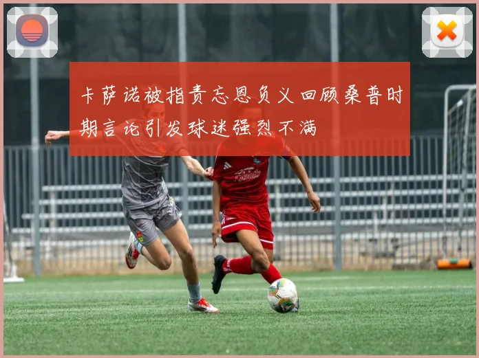卡萨诺被指责忘恩负义回顾桑普时期言论引发球迷强烈不满