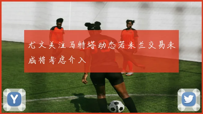 尤文关注马特塔动态若米兰交易未成将考虑介入