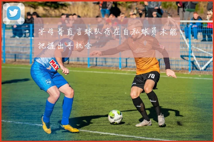 字母哥直言球队存在自私球员未能把握出手机会