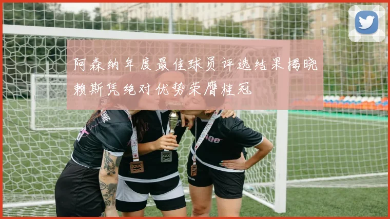 阿森纳年度最佳球员评选结果揭晓赖斯凭绝对优势荣膺桂冠