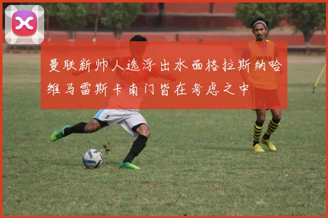 曼联新帅人选浮出水面格拉斯纳哈维马雷斯卡南门皆在考虑之中
