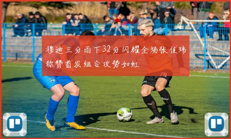 穆迪三分雨下32分闪耀全场张佳玮称赞首发组合攻势如虹