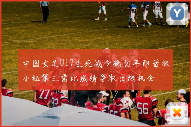 中国女足U17生死战今晚打平即晋级小组第三需比成绩争取出线机会