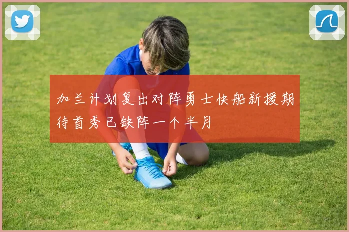 加兰计划复出对阵勇士快船新援期待首秀已缺阵一个半月