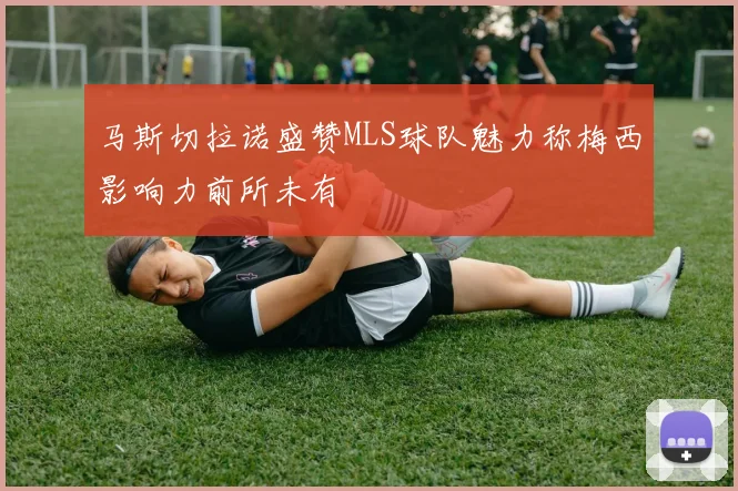 马斯切拉诺盛赞MLS球队魅力称梅西影响力前所未有