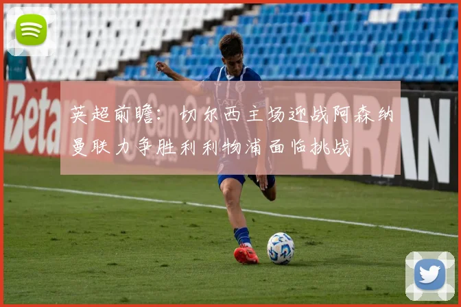 英超前瞻：切尔西主场迎战阿森纳曼联力争胜利利物浦面临挑战