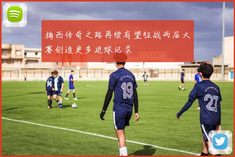 梅西传奇之路再续有望征战两届大赛创造更多进球记录